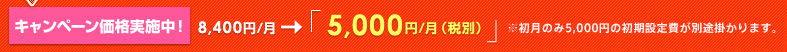 キャンペーン価格実施中!8,400円/月→「5,000円/月(税別)5,250円/月(税込)」※初月のみ5,000円の初期設定費が別途かかります